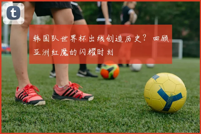 韩国队世界杯出线创造历史?回顾亚洲红魔的闪耀时刻