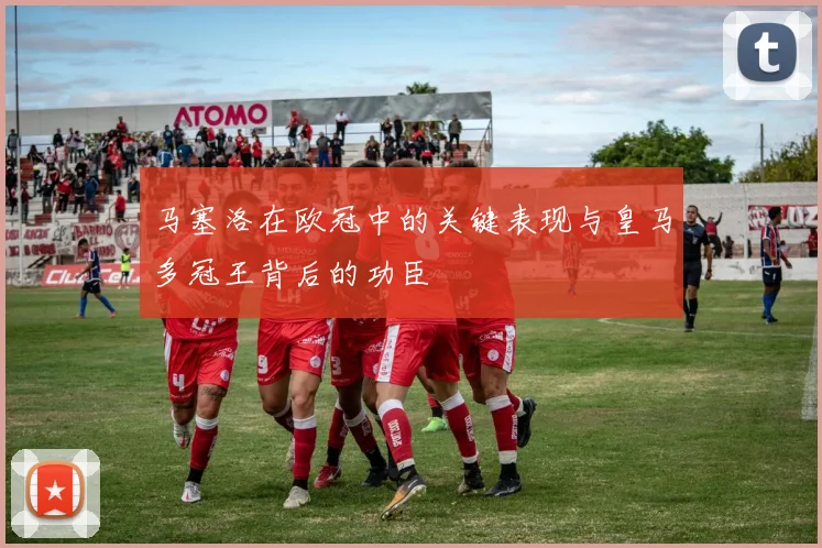 马塞洛在欧冠中的关键表现与皇马多冠王背后的功臣