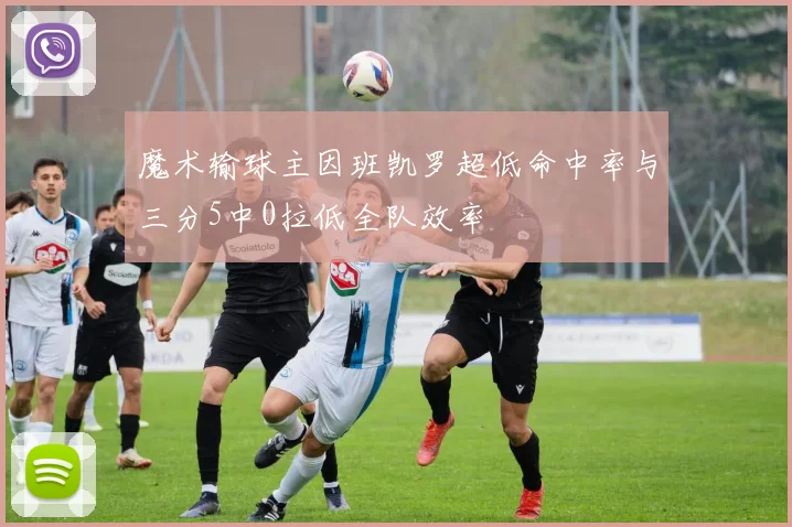 魔术输球主因班凯罗超低命中率与三分5中0拉低全队效率