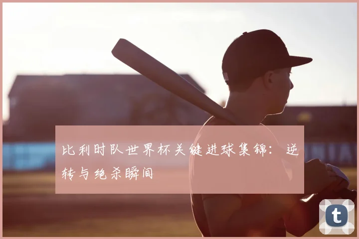 比利时队世界杯关键进球集锦:逆转与绝杀瞬间