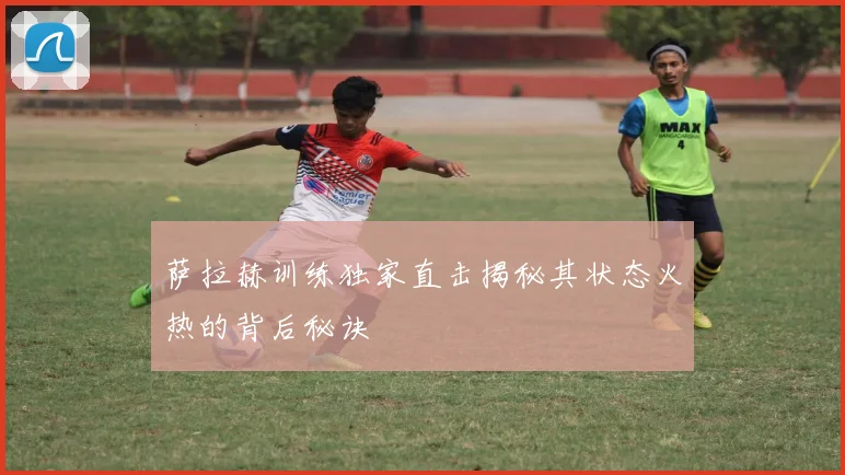 萨拉赫训练独家直击揭秘其状态火热的背后秘诀